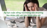 Áp lực cuộc sống và những tổn thương âm thầm đối với sức khỏe phụ nữ