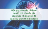 Đột quỵ não gặp nhiều ở người trẻ, chuyên gia cảnh báo những vấn đề cần chú ý khi thời tiết lạnh